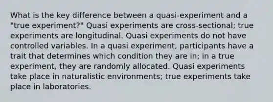 What is the key difference between a quasi-experiment and a "true experiment?" Quasi experiments are cross-sectional; true experiments are longitudinal. Quasi experiments do not have controlled variables. In a quasi experiment, participants have a trait that determines which condition they are in; in a true experiment, they are randomly allocated. Quasi experiments take place in naturalistic environments; true experiments take place in laboratories.