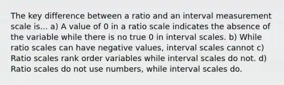 The key difference between a ratio and an interval measurement scale is... a) A value of 0 in a ratio scale indicates the absence of the variable while there is no true 0 in interval scales. b) While ratio scales can have negative values, interval scales cannot c) Ratio scales rank order variables while interval scales do not. d) Ratio scales do not use numbers, while interval scales do.