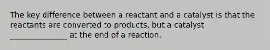 The key difference between a reactant and a catalyst is that the reactants are converted to products, but a catalyst _______________ at the end of a reaction.