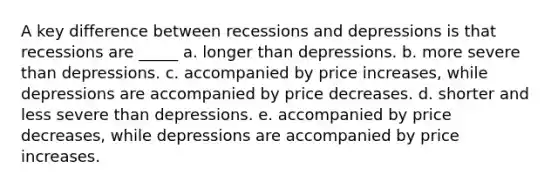 A key difference between recessions and depressions is that recessions are _____ a. longer than depressions. b. more severe than depressions. c. accompanied by price increases, while depressions are accompanied by price decreases. d. shorter and less severe than depressions. e. accompanied by price decreases, while depressions are accompanied by price increases.