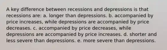 ​A key difference between recessions and depressions is that recessions are: a. ​longer than depressions. b. ​accompanied by price increases, while depressions are accompanied by price decreases. c. ​accompanied by price decreases, while depressions are accompanied by price increases. d. ​shorter and less severe than depressions. e. ​more severe than depressions.