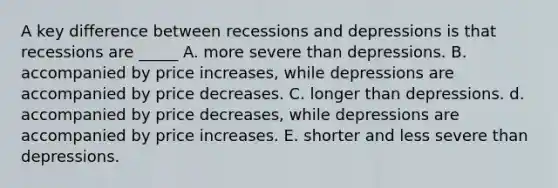 A key difference between recessions and depressions is that recessions are _____ A. more severe than depressions. B. accompanied by price increases, while depressions are accompanied by price decreases. C. longer than depressions. d. accompanied by price decreases, while depressions are accompanied by price increases. E. shorter and less severe than depressions.