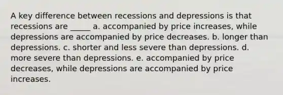 A key difference between recessions and depressions is that recessions are _____ a. accompanied by price increases, while depressions are accompanied by price decreases. b. longer than depressions. c. shorter and less severe than depressions. d. more severe than depressions. e. accompanied by price decreases, while depressions are accompanied by price increases.