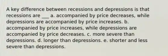 A key difference between recessions and depressions is that recessions are ___ a. accompanied by price decreases, while depressions are accompanied by price increases. b. accompanied by price increases, while depressions are accompanied by price decreases. c. more severe than depressions. d. longer than depressions. e. shorter and less severe than depressions.