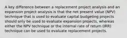 A key difference between a replacement project analysis and an expansion project analysis is that the net present value (NPV) technique that is used to evaluate capital budgeting projects should only be used to evaluate expansion projects, whereas either the NPV technique or the internal rate of return (IRR) technique can be used to evaluate replacement projects.