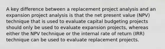 A key difference between a replacement project analysis and an expansion project analysis is that the net present value (NPV) technique that is used to evaluate capital budgeting projects should only be used to evaluate expansion projects, whereas either the NPV technique or the internal rate of return (IRR) technique can be used to evaluate replacement projects.