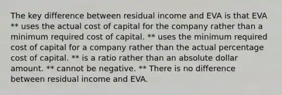 The key difference between residual income and EVA is that EVA ** uses the actual cost of capital for the company rather than a minimum required cost of capital. ** uses the minimum required cost of capital for a company rather than the actual percentage cost of capital. ** is a ratio rather than an absolute dollar amount. ** cannot be negative. ** There is no difference between residual income and EVA.