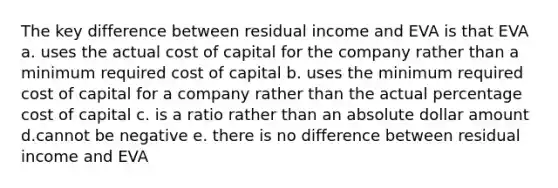 The key difference between residual income and EVA is that EVA a. uses the actual cost of capital for the company rather than a minimum required cost of capital b. uses the minimum required cost of capital for a company rather than the actual percentage cost of capital c. is a ratio rather than an absolute dollar amount d.cannot be negative e. there is no difference between residual income and EVA