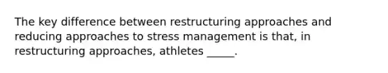 The key difference between restructuring approaches and reducing approaches to stress management is that, in restructuring approaches, athletes _____.