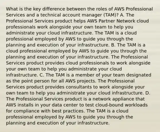 What is the key difference between the roles of AWS Professional Services and a technical account manager (TAM)? A. The Professional Services product helps AWS Partner Network cloud professionals work alongside your own team to help you administrate your cloud infrastructure. The TAM is a cloud professional employed by AWS to guide you through the planning and execution of your infrastructure. B. The TAM is a cloud professional employed by AWS to guide you through the planning and execution of your infrastructure. The Professional Services product provides cloud professionals to work alongside your own team to help you administrate your cloud infrastructure. C. The TAM is a member of your team designated as the point person for all AWS projects. The Professional Services product provides consultants to work alongside your own team to help you administrate your cloud infrastructure. D. The Professional Services product is a network appliance that AWS installs in your data center to test cloud-bound workloads for compliance with best practices. The TAM is a cloud professional employed by AWS to guide you through the planning and execution of your infrastructure.