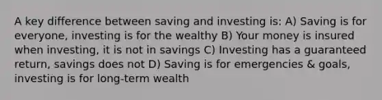 A key difference between saving and investing is: A) Saving is for everyone, investing is for the wealthy B) Your money is insured when investing, it is not in savings C) Investing has a guaranteed return, savings does not D) Saving is for emergencies & goals, investing is for long-term wealth