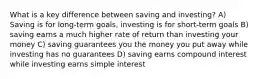 What is a key difference between saving and investing? A) Saving is for long-term goals, investing is for short-term goals B) saving earns a much higher rate of return than investing your money C) saving guarantees you the money you put away while investing has no guarantees D) saving earns compound interest while investing earns simple interest