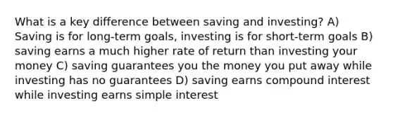 What is a key difference between saving and investing? A) Saving is for long-term goals, investing is for short-term goals B) saving earns a much higher rate of return than investing your money C) saving guarantees you the money you put away while investing has no guarantees D) saving earns compound interest while investing earns simple interest