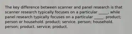 The key difference between scanner and panel research is that scanner research typically focuses on a particular _____, while panel research typically focuses on a particular _____. product; person or household. product; service. person; household. person; product. service; product.