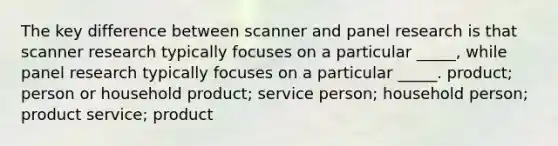 The key difference between scanner and panel research is that scanner research typically focuses on a particular _____, while panel research typically focuses on a particular _____. product; person or household product; service person; household person; product service; product