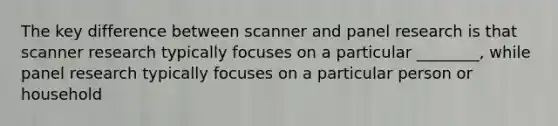 The key difference between scanner and panel research is that scanner research typically focuses on a particular ________, while panel research typically focuses on a particular person or household