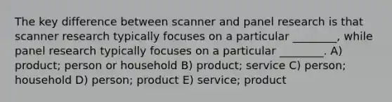 The key difference between scanner and panel research is that scanner research typically focuses on a particular ________, while panel research typically focuses on a particular ________. A) product; person or household B) product; service C) person; household D) person; product E) service; product