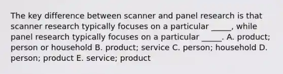 The key difference between scanner and panel research is that scanner research typically focuses on a particular _____, while panel research typically focuses on a particular _____. A. product; person or household B. product; service C. person; household D. person; product E. service; product