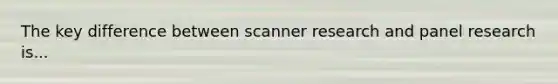 The key difference between scanner research and panel research is...