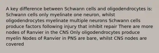 A key difference between Schwann cells and oligodendrocytes is: Schwann cells only myelinate one neuron, whilst oligodendrocytes myelinate multiple neurons Schwann cells produce factors following injury that inhibit repair There are more nodes of Ranvier in the CNS Only oligodendrocytes produce myelin Nodes of Ranvier in PNS are bare, whilst CNS nodes are covered