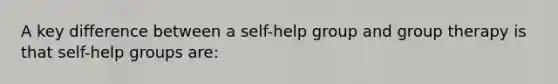 A key difference between a self-help group and group therapy is that self-help groups are: