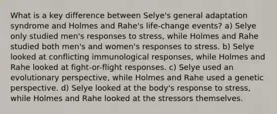 What is a key difference between Selye's general adaptation syndrome and Holmes and Rahe's life-change events? a) Selye only studied men's responses to stress, while Holmes and Rahe studied both men's and women's responses to stress. b) Selye looked at conflicting immunological responses, while Holmes and Rahe looked at fight-or-flight responses. c) Selye used an evolutionary perspective, while Holmes and Rahe used a genetic perspective. d) Selye looked at the body's response to stress, while Holmes and Rahe looked at the stressors themselves.