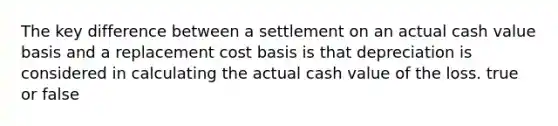 The key difference between a settlement on an actual cash value basis and a replacement cost basis is that depreciation is considered in calculating the actual cash value of the loss. true or false