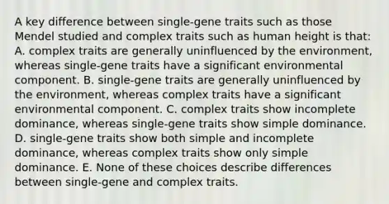 A key difference between single-gene traits such as those Mendel studied and complex traits such as human height is that: A. complex traits are generally uninfluenced by the environment, whereas single-gene traits have a significant environmental component. B. single-gene traits are generally uninfluenced by the environment, whereas complex traits have a significant environmental component. C. complex traits show incomplete dominance, whereas single-gene traits show simple dominance. D. single-gene traits show both simple and incomplete dominance, whereas complex traits show only simple dominance. E. None of these choices describe differences between single-gene and complex traits.