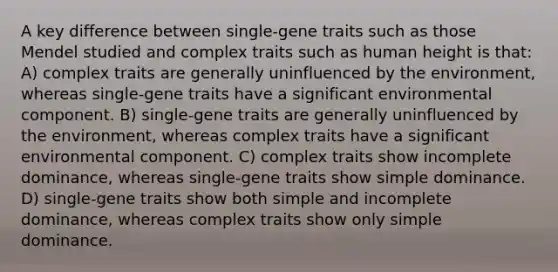 A key difference between single-gene traits such as those Mendel studied and complex traits such as human height is that: A) complex traits are generally uninfluenced by the environment, whereas single-gene traits have a significant environmental component. B) single-gene traits are generally uninfluenced by the environment, whereas complex traits have a significant environmental component. C) complex traits show incomplete dominance, whereas single-gene traits show simple dominance. D) single-gene traits show both simple and incomplete dominance, whereas complex traits show only simple dominance.