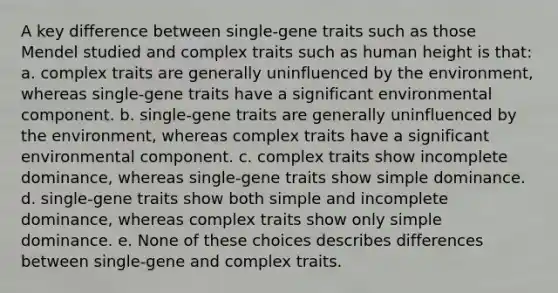 A key difference between single-gene traits such as those Mendel studied and complex traits such as human height is that: a. complex traits are generally uninfluenced by the environment, whereas single-gene traits have a significant environmental component. b. single-gene traits are generally uninfluenced by the environment, whereas complex traits have a significant environmental component. c. complex traits show incomplete dominance, whereas single-gene traits show simple dominance. d. single-gene traits show both simple and incomplete dominance, whereas complex traits show only simple dominance. e. None of these choices describes differences between single-gene and complex traits.