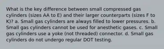 What is the key difference between small compressed gas cylinders (sizes AA to E) and their larger counterparts (sizes F to K)? a. Small gas cylinders are always filled to lower pressures. b. Small gas cylinders cannot be used for anesthetic gases. c. Small gas cylinders use a yoke (not threaded) connector. d. Small gas cylinders do not undergo regular DOT testing.