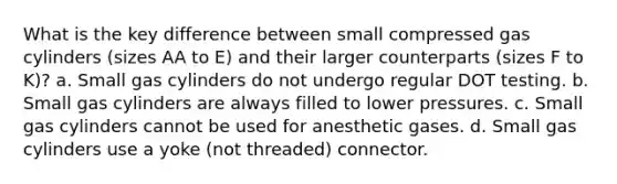 What is the key difference between small compressed gas cylinders (sizes AA to E) and their larger counterparts (sizes F to K)? a. Small gas cylinders do not undergo regular DOT testing. b. Small gas cylinders are always filled to lower pressures. c. Small gas cylinders cannot be used for anesthetic gases. d. Small gas cylinders use a yoke (not threaded) connector.