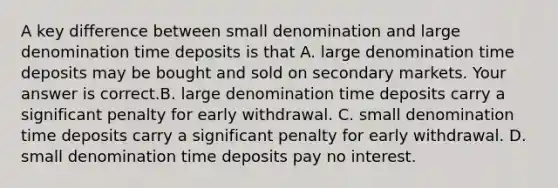 A key difference between small denomination and large denomination time deposits is that A. large denomination time deposits may be bought and sold on secondary markets. Your answer is correct.B. large denomination time deposits carry a significant penalty for early withdrawal. C. small denomination time deposits carry a significant penalty for early withdrawal. D. small denomination time deposits pay no interest.