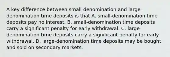 A key difference between small-denomination and large-denomination time deposits is that A. small-denomination time deposits pay no interest. B. small-denomination time deposits carry a significant penalty for early withdrawal. C. large-denomination time deposits carry a significant penalty for early withdrawal. D. large-denomination time deposits may be bought and sold on secondary markets.