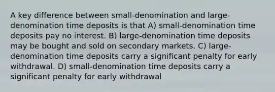 A key difference between small-denomination and large-denomination time deposits is that A) small-denomination time deposits pay no interest. B) large-denomination time deposits may be bought and sold on secondary markets. C) large-denomination time deposits carry a significant penalty for early withdrawal. D) small-denomination time deposits carry a significant penalty for early withdrawal