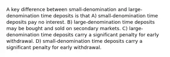 A key difference between small-denomination and large-denomination time deposits is that A) small-denomination time deposits pay no interest. B) large-denomination time deposits may be bought and sold on secondary markets. C) large-denomination time deposits carry a significant penalty for early withdrawal. D) small-denomination time deposits carry a significant penalty for early withdrawal.