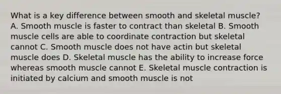 What is a key difference between smooth and skeletal muscle? A. Smooth muscle is faster to contract than skeletal B. Smooth muscle cells are able to coordinate contraction but skeletal cannot C. Smooth muscle does not have actin but skeletal muscle does D. Skeletal muscle has the ability to increase force whereas smooth muscle cannot E. Skeletal muscle contraction is initiated by calcium and smooth muscle is not