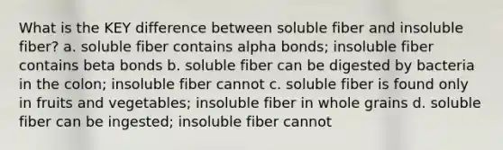 What is the KEY difference between soluble fiber and insoluble fiber? a. soluble fiber contains alpha bonds; insoluble fiber contains beta bonds b. soluble fiber can be digested by bacteria in the colon; insoluble fiber cannot c. soluble fiber is found only in fruits and vegetables; insoluble fiber in whole grains d. soluble fiber can be ingested; insoluble fiber cannot