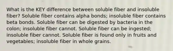 What is the KEY difference between soluble fiber and insoluble fiber? Soluble fiber contains alpha bonds; insoluble fiber contains beta bonds. Soluble fiber can be digested by bacteria in the colon; insoluble fiber cannot. Soluble fiber can be ingested; insoluble fiber cannot. Soluble fiber is found only in fruits and vegetables; insoluble fiber in whole grains.