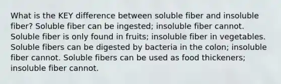 What is the KEY difference between soluble fiber and insoluble fiber? Soluble fiber can be ingested; insoluble fiber cannot. Soluble fiber is only found in fruits; insoluble fiber in vegetables. Soluble fibers can be digested by bacteria in the colon; insoluble fiber cannot. Soluble fibers can be used as food thickeners; insoluble fiber cannot.