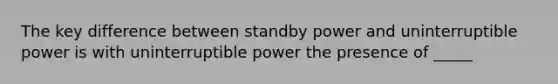 The key difference between standby power and uninterruptible power is with uninterruptible power the presence of _____