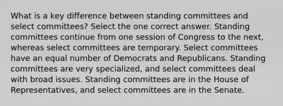 What is a key difference between standing committees and select committees? Select the one correct answer. Standing committees continue from one session of Congress to the next, whereas select committees are temporary. Select committees have an equal number of Democrats and Republicans. Standing committees are very specialized, and select committees deal with broad issues. Standing committees are in the House of Representatives, and select committees are in the Senate.