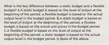 What is the key difference between a static budget and a flexible budget? A.A static budget is based on the level of output at the beginning of the period; a flexible budget is based on the actual output level in the budget period. B.A static budget is based on the level of output at the beginning of the period; a flexible budget is based on the actual unit prices in the budget period. C.A flexible budget is based on the level of output at the beginning of the period; a static budget is based on the actual output level in the budget period. D.None of the above.