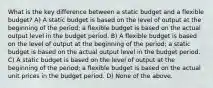 What is the key difference between a static budget and a flexible​ budget? A) A static budget is based on the level of output at the beginning of the​ period; a flexible budget is based on the actual output level in the budget period. B) A flexible budget is based on the level of output at the beginning of the​ period; a static budget is based on the actual output level in the budget period. C) A static budget is based on the level of output at the beginning of the​ period; a flexible budget is based on the actual unit prices in the budget period. D) None of the above.