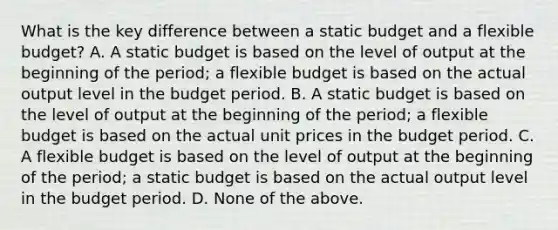 What is the key difference between a static budget and a flexible​ budget? A. A static budget is based on the level of output at the beginning of the​ period; a flexible budget is based on the actual output level in the budget period. B. A static budget is based on the level of output at the beginning of the​ period; a flexible budget is based on the actual unit prices in the budget period. C. A flexible budget is based on the level of output at the beginning of the​ period; a static budget is based on the actual output level in the budget period. D. None of the above.