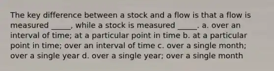 The key difference between a stock and a flow is that a flow is measured _____, while a stock is measured _____. a. over an interval of time; at a particular point in time b. at a particular point in time; over an interval of time c. over a single month; over a single year d. over a single year; over a single month