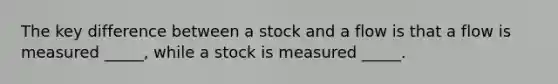 The key difference between a stock and a flow is that a flow is measured _____, while a stock is measured _____.