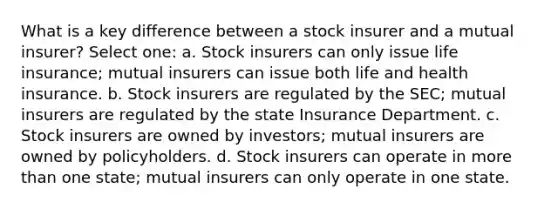 What is a key difference between a stock insurer and a mutual insurer? Select one: a. Stock insurers can only issue life insurance; mutual insurers can issue both life and health insurance. b. Stock insurers are regulated by the SEC; mutual insurers are regulated by the state Insurance Department. c. Stock insurers are owned by investors; mutual insurers are owned by policyholders. d. Stock insurers can operate in more than one state; mutual insurers can only operate in one state.