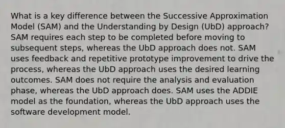 What is a key difference between the Successive Approximation Model (SAM) and the Understanding by Design (UbD) approach? SAM requires each step to be completed before moving to subsequent steps, whereas the UbD approach does not. SAM uses feedback and repetitive prototype improvement to drive the process, whereas the UbD approach uses the desired learning outcomes. SAM does not require the analysis and evaluation phase, whereas the UbD approach does. SAM uses the ADDIE model as the foundation, whereas the UbD approach uses the software development model.