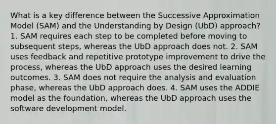 What is a key difference between the Successive Approximation Model (SAM) and the Understanding by Design (UbD) approach? 1. SAM requires each step to be completed before moving to subsequent steps, whereas the UbD approach does not. 2. SAM uses feedback and repetitive prototype improvement to drive the process, whereas the UbD approach uses the desired learning outcomes. 3. SAM does not require the analysis and evaluation phase, whereas the UbD approach does. 4. SAM uses the ADDIE model as the foundation, whereas the UbD approach uses the software development model.